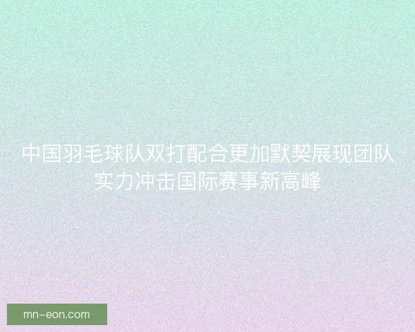 中国羽毛球队双打配合更加默契展现团队实力冲击国际赛事新高峰