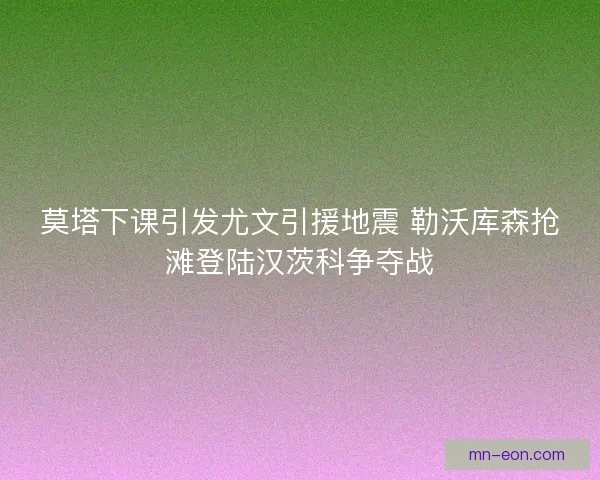 莫塔下课引发尤文引援地震 勒沃库森抢滩登陆汉茨科争夺战