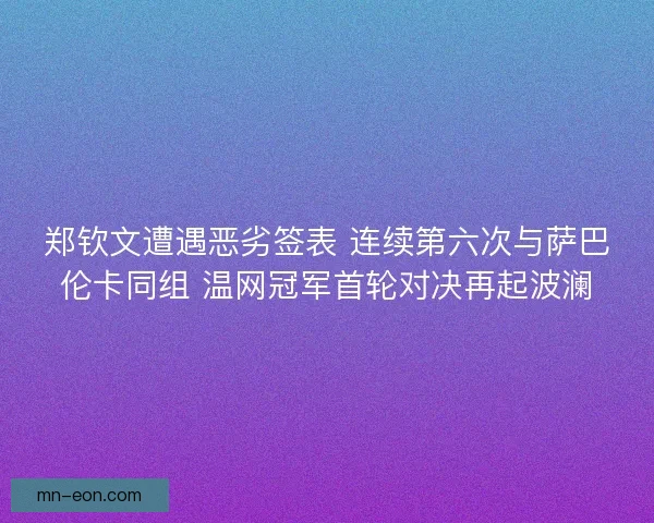 郑钦文遭遇恶劣签表 连续第六次与萨巴伦卡同组 温网冠军首轮对决再起波澜